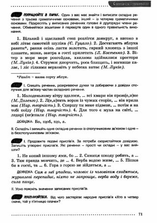 ПОПРЩЮЙТШ В W AX, Один з вас має знайти і виписати складне ре­чення 
з трьома граматичними основами, інший - із чотирма граматичними 
основами. Підкресліть у виписаних реченнях головні й другорядні члени ре­чення. 
Обміняйтеся зошитами й перевірте один в одного правильність вико­нання. 
1. Вільний і щасливий степ розлігся довкруг, а високо в 
небі літає самотній ш уліка (Є. Гуцало). 2. Достигають яблука 
ранети*, рання осінь листя золотить, гарний хлопець з іншої 
планети, може, завтра в гості прилетить (Л. Костенко). 3. Ві­тер 
з моря море розгойдав, хвилями здійнялися простори 
(М . Л ук ів). 4. Струмок дзюрчить, роса блищить, і вогнище па­лає, 
і ліс гілками верховіть у небесах витає (М . Л ук ів). 
* Ранет - назва сорту яблук. 
Спишіть речення, розкриваючи дужки та добираючи з довідки спо­лучник 
для зв’язку частин складного речення. 
1. Молоденькому вітру здалося, ... всі хмари він прож(е,и)не 
(М . Доленго). 2. Л(е,и)тить ворон із чуж их сторін, ... він крила 
має (Н ар. творчість). 3. Спершу ти мене підвези, ... потім я на 
тобі поїду (Н ар. творчість). 4. Д ля того є муха на світі, ... 
ледарі (не)спали (Нар. творчість). 
ДОВІДКА Бо, щоб, щ о, а. 
II. Складіть і запишіть одне складне речення із сполучниковим зв'язком і одне - 
із безсполучниковим зв’язком. 
4 Я Р І- Продовжте подані прислів’я. За потреби скористайтеся довідкою. 
Запишіть утворені прислів’я. Які речення - прості чи складні — у вас вий­шли? 
1. Не копай іншому ями, бо ... 2. Синиця шкоду робить, а ... 
3. Там правда мовчить, де ... 4. Верба водою ж иве, ... 5. Пішов 
би в гості, та ... 6. Гора з горою не зійдеться, а ... 
ДОВІДКА Сам в неї упадеш, чоловік із чоловіком сходяться, 
журавлеві перепадає, ніхт о не запрошує, верба воду і береже, 
сила панує. 
II. Усно поясніть значення записаних прислів'їв 
4 9 пост ланная, Від чого застерігає народне прислів’я «Хто в четвер 
скаче, той у п'ятницю плаче»? 
71 
 