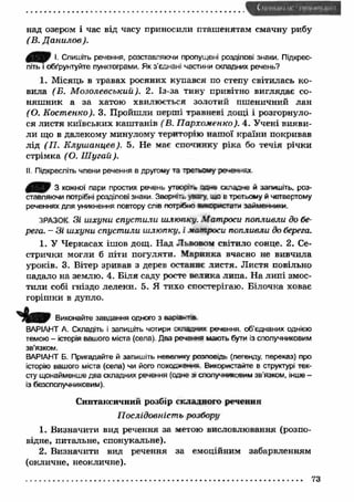над озером і час від часу приносили пташенятам смачну рибу 
(В. Д анилов). 
0 Щ ) І. Спишіть речення, розставляючи пропущені розділові знаки. Підкрес­літь 
і обґрунтуйте пунктограми. Як з'єднані частини складних речень? 
1. Місяць в травах росяних купався по степу світилась ко­вила 
(Б. М озолевський). 2. Із-за тину привітно виглядає со­няш 
ник а за хатою хвилюється золотий пшеничний лан 
(О. Костенко). 3. Пройшли перші травневі дощі і розгорнуло­ся 
листя київських каш танів (В. П архоменко). 4. Учені вияви­ли 
що в далекому минулому територію наш ої країни покривав 
лід (П . К луш анцев). 5. Не має спочинку ріка бо течія річки 
стрімка ( О. Ш угай ). 
II. Підкресліть члени речення в другому та трєтьому реченнях 
0/0 3 кожної пари простих речень утворі** осне складне й запишіть, роз­ставляючи 
потрібні розділові знаки. Зверніть .ззгу ию в третьому Й четвертому 
реченнях для уникнення повтору слів потрібно м о р п. гати займенники. 
ЗРАЗОК Зі ш хуни спустили шлюпку. Матроси попливли до бе­рега. 
- Зі ш хуни спустили шлюпку, і матроси попливли до берега. 
1. У Черкасах ішов дощ. Над Львовом світило сонце. 2. Се­стрички 
могли б піти погуляти. М аринка вчасно не вивчила 
уроків. 3. Вітер зривав з дерев останнє листя. Листя повільно 
падало на землю. 4. Біля саду росте велика липа. На липі змос­тили 
собі гніздо лелеки. 5. Я тихо спостерігаю. Білочка ховає 
горіш ки в дупло. 
Виконайте завдання одного з вар«аі--пв 
ВАРІАНТ А. Складіть і запишіть чотири ослами* речення, об’єднаних однією 
темою - історія вашого міста (села). Два речення мають бути із сполучниковим 
зв’язком. 
ВАРІАНТ Б. Пригадайте й запишіть невелику розповідь (легенду, переказ) про 
історію вашого міста (села) чи його похос*»**я Використайте в структурі тек­сту 
щонайменше два складних речення (сане з» сполучниковим зв’язком, інше - 
із безсполучниковим). 
Синтаксичний розбір складного речення 
П ослідовність розбору 
1. Визначити вид речення за метою висловлювання (розпо­відне, 
питальне, спонукальне). 
2. Визначити вид речення за емоційним забарвленням 
(окличне, неокличне). 
73 
 