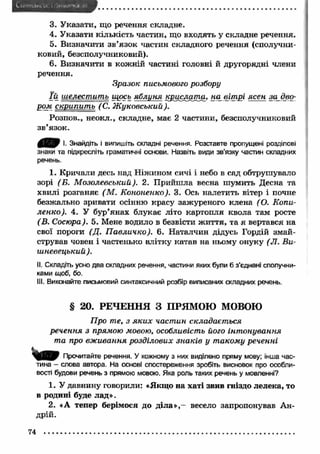 3. У казати, що речення складне. 
4. Указати кількість частин, що входять у складне речення. 
5. Визначити зв ’язок частин складного речення (сполучни­ковий, 
безсполучниковий). 
6. Визначити в кожній частині головні й другорядні члени 
речення. 
Зразок письмового розбору 
ї й шелестить щось яблиня кш сла т а - - _ ■ — *— - - --------------------------,- --н-а-- -в-і-т--»р-і -я-с--е-н- --з-а-- д—в --о-- 
ром скрипит ь ( С. Ж уковський). 
Розпов., неокл., складне, має 2 частини, безсполучниковий 
зв’язок. 
4 Ц Р Р І- Знайдіть і випишіть складні речення. Розставте пропущені розділові 
знаки та підкресліть граматичні основи. Назвіть види зв’язку частин складних 
речень. 
1. Кричали десь над Ніжином сичі і небо в сад обтрушувало 
зорі (Б. М озолевський). 2. П рийш ла весна ш умить Десна та 
хвилі розганяє (М . Кононеико). 3. Ось налетить вітер і почне 
безжально зривати осінню красу зажуреного клена (О. Копи- 
ленко). 4. У бур’янах блукає літо картопля квола там росте 
(В. Сосюра). 5. Мене водило в безвісти ж иття, та я вертався на 
свої пороги (Д. П авличко). 6. Н аталчин дідусь Гордій змай­стрував 
човен і частенько влітку катав на ньому онуку (JI. Ви- 
ш невецький ). 
II. Складіть усно два складних речення, частини яких були б з’єднані сполучни­ками 
щоб, бо. 
III. Виконайте письмовий синтаксичний розбір виписаних складних речень. 
§ 20. РЕЧЕННЯ З ПРЯМОЮ МОВОЮ 
Про те, з я к и х частин складається 
речення з прямою мовою, особливість його інт онування 
та про вж ивання розділових знаків у т акому реченні 
Прочитайте речення. У кожному з них виділено пряму мову; інша час­тина 
- слова автора. На основі спостереження зробіть висновок про особли­вості 
будови речень з прямою мовою. Яка роль таких речень у мовленні? 
1. У давнину говорили: «Якщо на хаті звив гніздо лелека, то 
в родині буде лад». 
2. «А тепер берімося до д іл а » ,- весело запропонував Ан­дрій. 
74 
 