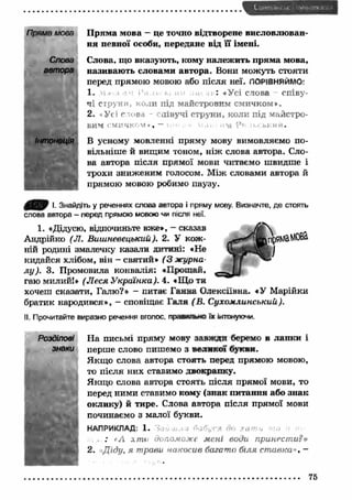 Пряма мова 
Слова 
автора 
Інтонація 
>• » La І 
П рям а мова — це точно відтворене висловлю ван­ня 
певної особи, передане від її імені. 
Слова, що вказують, кому належ ить прям а мова, 
називаю ть словами автора. Вони можуть стояти 
перед прямою мовою або після неї. ПОРІВНЯЙМО: 
1. : «Усі слова співу­чі 
струни, коли під майстровим смичком*. 
2. о Ус і г ова лівучі струни, коли під майстро­вим 
Г М П Ч К О М » , — і , VI, 11 . І І М Р т ь . Ь К И І І . 
В усному мовленні пряму мову вимовляємо по­вільніше 
й вищим тоном, ніж слова автора. Сло­ва 
автора після прямої мови читаємо швидше і 
трохи зниженим голосом. М іж словами автора й 
прямою мовою робимо паузу. 
І. Знайдіть у реченнях слова автора і пряму мову. Визначте, де стоять 
слова автора — перед прямою мовою чи після неї. 
1. «Дідусю, відпочиньте вже*, - сказав 
Андрійко (Л. Вишневецький). 2. У кож ­ній 
родині змалечку казали дитині: «Не 
кидайся хлібом, він - святий* (3 журна­л 
у ). 3. Промовила конвалія: «Прощай, 
гаю милий!» (Л еся У країнка). 4. «Що ти 
хочеш сказати, Галю?» - питає Ганна Олексіївна. «У Марійки 
братик народився», - сповіщає Галя (В . Сухомлинський). 
II. Прочитайте виразно речення вголос, прааилыю їх інтонуючи. 
Н а письмі пряму мову завжди беремо в лапки і 
перше слово пишемо з великої букви. 
Якщ о слова автора стоять перед прямою мовою, 
то після них ставимо двокрапку. 
Якщ о слова автора стоять після прямої мови, то 
перед ними ставимо кому (знак питання або знак 
оклику) й тире. Слова автора після прямої мови 
починаємо з малої букви. 
НАПРИКЛАД: 1. 
а, , : *А хто допоможе мені води принести?» 
2. Д іду, я трави накосив багато біля ставка», — 
75 
 