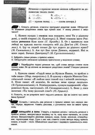 Речення з прямою мовою можна зобразити за до­помогою 
таких схем: 
1. Л: <<П »• 3. «П», - ■ 
2. : *П ?. 4. «П?!* - . 
(П - пряма мова; - слова автора.) 
І. Спишіть речення, ставлячи пропущені розділові знаки Обґрунтуй­те 
вживання розділових знаків при прямій мові У якому реченні є звер­тання? 
1. Кожен кущ ик і стеж ка мов говорять мені Ти у рідному 
домі, у своїй стороні (А. К ам інчук). 2. Мені сказала мати Роз­цвіла 
ромаш ка біля хати (Г. Кривда). 3. От і принесли нам 
лебеді на крилах ж иття говорить мій дід Дем’ян (М . Стель­м 
ах). 4. Іду та людей питаю Де тут дорога до рідного краю? 
(В. Симоненко). 5. А ж тут Зоя гукає Дивись, ж уравлі. Я кі ж 
вони гарні. Бачиш Дмитрику? (В. Сухомлинськии). 
II. Зобразіть схеми речень з прямою мовою. 
III. Обґрунтуйте написання сумнівних приголосних у виділених словах. 
0/0 І. Перебудуйте подані речення так, щоб слова автора стояли після 
прямої мови. Як це вплине на вживання розділових знаків? Утворені речення 
запишіть. 
1. Бдж ола каже: «Годуй мене до Купала Йвана, то зроблю з 
тебе пана» (Нар. творчість). 2. В одному з віршів Микола Син- 
гаївський писав: «Я люблю наш тихий сад і осінній листопад». 
3. Поле каж е: «Я зеленію, бо засіває мене праця людська» 
(В. Сухомлинськии). 4. Усміхнувшись, гукнув подорожній: «Здо­ровенькі 
були, пастушки!» (В. Скомаровський). 5. Вовк у лося 
запитав: «Ти чому рогатий став?» (Є. Гуцало). 
II. Поясніть, як ви розумієте зміст першого речення. Що ви знаєте про свято 
Івана Купала? 
Складіть і запишіть два речення з прямою мовою про народні зви­чаї, 
обряди, вірування. Назвіть дієслова, з допомогою яких ви ввели пряму 
мову. 
0 В О ПОПРАЦЮЙТЕ В ПАРАХ. Утворіть з поданих речень і запишіть речення з 
прямою мовою, використавши вказівку на те, кому вони належать, як слова 
автора. Використовуйте дієслова говорив, казав, писав, зазначав, стверджу­вав, 
переконував тощо. Один з вас має ставити слова автора перед прямою 
мовою, а інший — після. Обміняйтеся зошитами і перевірте правильність вико­нання. 
76 
 