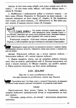 ЗРАЗОК А хт о свою мову забуде, той серце забуде своє ( В. Со- 
сюра). — «А хто свою мову забуде, той серце забуде своє», — 
писав В. Сосюра. 
1. Найбільше і найдорожче добро в кожного народу - це 
його мова (П анас М ирний). 2. Нападати на мову народу - це 
означає нападати на його серце (Г. Л аубе). 3. Не цурайтесь 
того слова, що мати співала... (Т. Ш евченко). 4. Без мови рід­ної, 
юначе, й народу нашого нема (В. Сосюра). 
не Світлана, змінюючи при цьому лише розділові знаки. Змінювати форму 
слів, міняти їх місцями, а також додавати нові слова не можна. 
У чителька сказала: «Світлані ставлю дванадцять балів. 
Сергію, а тобі потрібно ще раз повторити матеріал параграфа». 
R Перебудуйте подані речення на синонімічні речення з прямою мовою. 
, удовані речення запишіть. Накресліть схеми двох речень з прямою мо­вою 
(на вибір). 
ЗРАЗОК Х ва ли ла ся кобила, що з возом горшки побила. - 
Х ва ли ла ся кобила: «Я з возом горшки побила». 
1. Давня мудрість учить, що не потрібно робити іншому 
того, чого не хочеш, щоб робили тобі. 2. Калина хвалилася, що 
вона з медом солодка. 3. Обіцяв горщ ик, що розіб’є казана. 
4. Юрко радісно вигукнув, що його мама найкращ а. 
Q P Прочитайте текст Хто бере участь у розмові? Простежте, як передано 
на письмі слова кожного учасника спілкування, які розділові знаки вжито. 
Прогулюючись біля річки, Грипь із Галинкою, мабуть, 
уперше побачили тренувальний катер зі спортсменом на вод­них 
лиж ах. 
- П оглянь, катер мчить, як вихор! — вигукнула дивуючись 
дівчинка. 
Хто зможе записати подані речення так, 
щоб дванадцять балів отримав Сергій, а 
ТІКАЄ 
77 
 