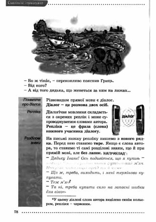 Бо ж тікає, - переконливо пояснив Гриць. 
Від кого? 
А від того дядька, що женеться за ним на лижах... 
Поняття 
про діалог 
Репліка 
Розділові 
знаки 
№ 
Різновидом прямої мови є діалог. 
Д іалог - це розмова двох осіб. 
Діалогічне мовлення складаєть­ся 
з окремих реплік і може су­проводжуватися 
словами автора. 
Репліка — це ф раза (слова) 
кожного учасника діалогу. 
ДІАЛОГ 
‘ 
На письмі кож ну репліку пишемо з нового ряд­ка. 
Перед нею ставимо тире. Я кщ о є слова авто­ра, 
то ставимо ті самі розділові знаки, що й при 
прямій мові, але без лапок. НАПРИКЛАД : 
— Д ядьку Іване! Ось подивіться, що я купив» — 
• • 'Ч-л ' 1 . • . . . . . m./wu Ф.ут/ч> гьний м 'я ч 
/ / ‘I V у.ѴЛГ. ’і п Л і іі . і II14 h i r t j t ' i її ir:n її к о ж е 
- Що ж, треба, виходить, і мені терміново к у­пуват 
и. 
~ Теж м ’яч? 
~ Та ні, треба купит и скло на запасні шибки 
для вікон- 
*У цьому діалозі слова автора виділено синім кольо­ром, 
репліки - червоним. 
78 
 