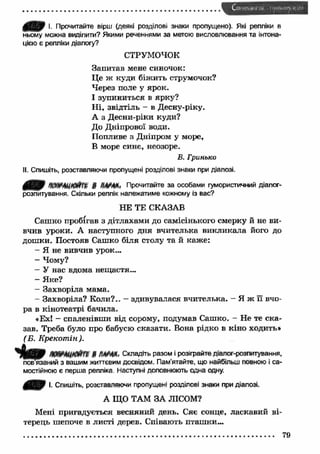 С и і , и. и і . и - і",- і1 1 
щщщр І. Прочитайте вірш (деякі розділові знаки пропущено). Які репліки в 
ньому можна виділити? Якими реченнями за метою висловлювання та інтона­цією 
є репліки діалогу? 
СТРУМОЧОК 
З апитав мене синочок: 
Це ж куди біжить струмочок? 
Через поле у ярок. 
І зупиниться в ярку? 
Н і, звідтіль - в Десну-ріку. 
А з Десни-ріки куди? 
До Дніпрової води. 
Попливе з Дніпром у море, 
В море синє, неозоре. 
В. Гринько 
II. Спишіть, розставляючи пропущені розділові знаки при діалозі. 
Прочитайте за особами гумористичний діалог- 
розпитування. Скільки реплік належатиме кожному із вас? 
НЕ ТЕ СКАЗАВ 
Сашко пробігав з дітлахами до самісінького смерку й не ви­вчив 
уроки. А наступного дня вчителька викликала його до 
дошки. Постояв Сашко біля столу та й каже: 
- Я не вивчив урок... 
- Чому? 
- У нас вдома нещастя... 
- Яке? 
- Захворіла мама. 
- Захворіла? Коли?.. - здивувалася вчителька. - Я ж її вчо­ра 
в кінотеатрі бачила. 
«Ех! - спаленівш и від сорому, подумав Сашко. - Не те ска­зав. 
Треба було про бабусю сказати. Вона рідко в кіно ходить* 
(Б. Крекотпін). 
я м т * п ш т ш . Складіть разом і розіграйте діалог-розпитування, 
пов язаний з вашим життєвим досвідом. Пам'ятайте, що найбільш повною і са­мостійною 
є перша репліка. Наступні доповнюють одна одну. 
І. Спишіть, розставляючи пропущені розділові знаки при діалозі. 
А ЩО ТАМ ЗА ЛІСОМ? 
Мені пригадується весняний день. Сяє сонце, ласкавий ві­терець 
шепоче в листі дерев. Співають пташки... 
........................................................................................................................................... 79 
 