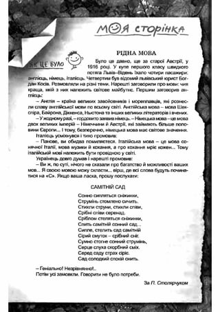 С - Т О р ін К А 
РІДНА МОВА 
ї БУЛО Було це давно, ще за старої Австрії, у 
1916 році. У купе першого класу швидкого 
потяга Пьвів-Відень їхало чотири пасажири: 
англієць, німець, італієць. Четвертим був відомий львівський юрист Бог­дан 
Косів. Розмовляли на різні теми. Нарешті заговорили про мови: чия 
краща, якій з них належить світове майбутнє. Першим заговорив ан­глієць: 
- Англія - країна великих завойовників і мореплавців, які рознес­ли 
славу англійської мови по всьому світі. Англійська мова - мова Шек- 
спіра, Байрона, Діккенса, Ньютона та інших великих літераторів і вчених. 
- У жодному разі, - гордовито заявив німець. - Німецька мова - це мова 
двох великих імперій - Німеччини й Австрії, які займають більше поло­вини 
Європи... І тому, безперечно, німецька мова має світове значення. 
Італієць усміхнувся і тихо промовив: 
- Панове, ви обидва помиляєтеся. Італійська мова — це мова со­нячної 
Італії, мова музики й кохання, а про кохання мріє кожен... Тому 
італійській мові належить бути провідною у світі. 
Українець довго думав і нарешті промовив: 
- Ви ж, по суті, нічого не сказали про багатство й можливості ваших 
мов... Я своєю мовою можу скласти... вірш, де всі слова будуть почина­тися 
на «С». Якщо ваша ласка, прошу послухати: 
САМІТНІЙ САД 
Сонно сипляться сніжинки, 
Струмінь стомлено сичить. 
Стихли струни, стихли співи, 
Срібні співи серенад. 
Сріблом стеляться сніжинки. 
Спить самітній сонний сад... 
Сипле, стелить сад самітній 
Сірий смуток - срібний сніг. 
Сумно стогне сонний струмінь. 
Серце слуха скорбний сміх. 
Серед саду страх Сіріє. 
Сад солодкий спокій снить. 
- Геніально! Незрівнянно!.. 
Потім усі замовкли. Говорити не було потреби. 
За П. Столярчуком 
 