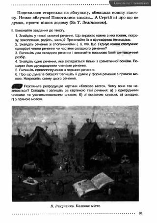 Подивилася старенька на яблуньку, обмацала кож ну гілоч­ку. 
Немає яблучок! Покотилися сльози... А Сергій ні про що не 
думав, просто пішов додому (За Т. Зелінською). 
II. Виконайте завдання до тексту. 
1. Знайдіть у тексті окличні речення. Що виражає кожне з них (оклик, погро­зу, 
захоплення, радість, жаль)? Прочитайте їх з відповідною інтонацією 
2. Знайдіть речення зі сполучниками і, й, та. Що з’єднує кожен сполучник; 
однорідні члени речення чи частини складного речення? 
3. Випишіть два складних речення і виконайте письмово їхній синтаксичний 
розбір. 
4. Знайдіть одне речення, яке складається тільки з граматичної основи По­ширте 
його другорядними членами речення. 
5. Випишіть словосполучення з першого речення. 
6. Про що думала бабуся? Запишіть її думки у формі речення з прямою мо­вою. 
Накресліть схему цього речення. 
000 Розгляньте репродукцію картини «Казкове місто». Чому вона так на­зивається? 
Складіть і запишіть за картиною такі речення: а) з однорідними 
членами та узагальнювальним словом; б) зі вставним словом; в) складне; 
г) з прямою мовою. 
В. Рекуненко. Казкове місто 
81 
 
