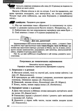 Чіт* Напишіть невелике оповідання або казку (8-10 речень) за поданим по­чатком, 
увівши до нього діалог. 
Василь і Ксеня піш ли в ліс по ягоди. І хоч їм здавалося, що 
вони трош ки походили, але незчулися, я к почало вечоріти. 
Тільки тоді діти побачили, що вже блукають у незнайомому 
місці... 
64М<ЮЦіШЦ: Продовжте усно фрази. 
1. Під час вивчення теми «Відомості із синтаксису та пунк­туації 
» я дізнався (дізналася) багато нового. Н априклад, як ... 
2. Найлегшим під час опрацювання матеріалу для мене було ... 
3. Свої знання з теми я б оцінив (оцінила) на ... 
Для вас, допитливі! 
Удосконалювати свої знання мови можна скрізь, навіть... у космосі. Саме 
так роблять герої фантастичної повісті Івана Ющука «Троє на Місяці». Це 
книжка про захоплюючі пригоди школярів на Місяці, про те, як вони, опано­вуючи 
основи космонавтики, розширюють свій світогляд, загальноосвітній 
рівень, зокрема й культуру рідної мови. 
Про те, що вам найбільше сподобалося в цій книжці, розкажіть одно­класникам. 
Готуємося до тематичного оцінювання 
Виконайте тестові завдання. 
Перевірте виконання, користуючись відповідями в додатку 
1. Звертання е в реченні 
А Настали осінні, тихі та смутні дні, коли сонце світить і не 
гріє (С. Васильченко). 
Б Я пригорнусь до тебе піснею і яворами, золотими крильми 
пш ениці, тінявими ярами (Д. П авличко). 
В Намалюй, зимова нічко, білосніжні сни (3 . М ороз). 
Г Хтось, може, винен перед ними (Л. К ост енко). 
2. Однорідні члени є в реченні 
А Десь там матуся в обіймах втоми виходить зустрічать мене 
на ш лях (О. Д овгоп’я т ). 
Б Схилились виш ні в розпачі німім і ронять цвіт весільний 
у калю жу (Л . Ґудзь). 
В Дзвенить у зорях небо чисте, палає синім льодом ш лях 
(Д. П авличко). 
 