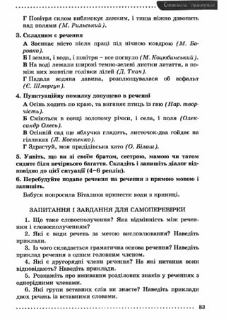 С '" n n • . ■>!it -і • і 
Г Повітря склом виблискує ламким, і тиш а ніжно дзвонить 
над полями (М . Р ильський). 
3. Складним є речення 
А Засинає місто після праці під нічною ковдрою (М . Бо- 
ровко ). 
Б І земля, і вода, і повітря - все поснуло ( М. Коцюбинський). 
В На воді леж али широкі темно-зелені листки латаття, а по­м 
іж них жовтіли голівки лілей (Д. Ткач). 
Г Падала водяна лавина, розплющувалася об асфальт 
(Є. Ш моргун). 
4. Пунктуаційну помилку допущено в реченні 
А Осінь ходить по краю, та виганяє птиць із гаю (Нар. твор­чість 
). 
Б Сміються в сонці золотому річки, і села, і поля (О лек­сандр 
Олесь). 
В Осінній сад ще яблучка глядить, листочок-два гойдає на 
гілляках (JI. Кост енко). 
Г Здрастуй, моя прадідівська хато ( О. Б іла и і). 
5. У явіть, що ви зі своїм братом, сестрою, мамою чи татом 
сидите біля вечірнього багаття. Складіть і запиш іть діалог від­повідно 
до цієї ситуації (4—6 реплік). 
6. Перебудуйте подане речення на речення з прямою мовою і 
запиш іть. 
Бабуся попросила Віталика принести води з криниці. 
ЗАПИТАННЯ І ЗАВДАННЯ ДЛЯ САМОПЕРЕВІРКИ 
1. Що таке словосполучення? Яка відмінність м іж речен­ням 
і словосполученням? 
2. Я кі є види речень за метою висловлювання? Наведіть 
приклади. 
3. Із чого складається граматична основа речення? Наведіть 
приклад речення з одним головним членом. 
4. Я кі є другорядні члени речення? На як і питання вони 
відповідають? Наведіть приклади. 
5. Розкаж іть про вж ивання розділових знаків у реченнях з 
однорідними членами. 
6. Я кі групи вставних слів ви знаєте? Наведіть приклади 
двох речень із вставними словами. 
............................................................................................................................................ 83 
 