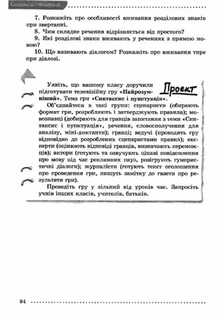7. Розкаж іть про особливості вж ивання розділових знаків 
при звертанні. 
8. Чим складне речення відрізняється від простого? 
9. Я кі розділові знаки вживають у реченнях з прямою мо­вою? 
10. Що називають діалогом? Розкаж іть про вж ивання тире 
при діалозі. 
ї ї р о е к г 
Уявіть, що вашому класу доручили 
підготувати телевізійну гру «Найрозум­ніш 
ий». Тема гри «Синтаксис і пунктуація». 
^ Об ’єднайтеся в такі групи: сценаристи (обирають 
формат гри, розробляють і затверджують правила); мо­вознавці 
(добирають для гравців запитання з теми «Син­таксис 
і пунктуація», речення, словосполучення для 
аналізу, міні-диктанти); гравці; ведучі (проводять гру 
відповідно до розроблених сценаристами правил); екс­перти 
(оцінюють відповіді гравців, визначають перемож­ців); 
актори (готують та озвучують цікаві повідомлення 
про мову під час рекламних пауз, розігрують гуморис­тичні 
діалоги); журналісти (готують текст оголошення 
про проведення гри, пишуть замітку до газети про ре­зультати 
гри). 
Проведіть гру у вільний від уроків час. Запросіть 
учнів інш их класів, учителів, батьків. 
84 
 