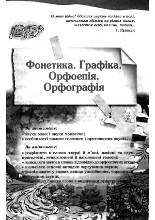 О мово рідна! Здаєшся звуком сопілки в полі. 
шептанням збіжжя на різних нивах, 
шелестом верб, калини, тополі... 
І. Кращу к 
Фонетика. Графіка 
Орфоепія. 
Орфографія 
знат имет е: 
■ звуки мови і звуки мовлення; 
• особливості вимови голосних і 
Ви вм іт им ет е: 
• розрізняти в словах тверді й м ’які, дзвінкі та глухі 
приголосні, ненаголошені й наголошені голосні; 
• вимовляти звуки в словах відповідно до орфоепічних НО] 
визначати основні випадки чергування звуків; 
розпізнавати у словах явищ а уподібнення, спроще: 
ш ня звуків; 
слова вивченими орфо 
 