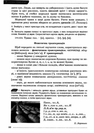 рити суп. Люди, що живуть на узбережжях і їдять дуже багато 
страв із цієї рослини, мають високий зріст і міцне здоров’я. 
Крім того, зі стебел морської трави навчилися виготовляти 
нитки й робити тканини, я к із льону та бавовни. 
Морської трави в морі дуже багато. Росте вона швидко, і 
протягом року можна збирати по десять урожаїв (Л. Л ельєвр). 
II Знайдіть у тексті приклади слів, які складаються з одного, двох і трьох зву­ків. 
III. Запишіть окремо голосні та приголосні звуки, з яких складаються виділені 
слова. Вимовте ці звуки. Скористайтеся картою звуків, уміщеною на форзаці. 
Трава: гол. - [а], пригол. - [т], [р], [в]. 
Ф онетична транскрипція 
Щоб передати на письмі звучання слова, користуються зву­ковим 
записом - фонетичною транскрипцією. НАПРИКЛАД яблу­ко 
[йаблуко], воля [вол"а]. У транскрипції: 
запис беремо у квадратні дуж ки; 
кожен звук позначаємо окремою буквою; при цьому не ви­користовуємо 
букви я, ю, є, ї, ь, щ та великі букви; 
якщ о в слові два і більше складів, обов’язково позначаємо 
місце наголосу; 
м ’я к іст ь п р и гол осн ого п озн ач аєм о ск існ о ю р и соч к ою вго­р 
і, а н а п ів п о м ’я к ш ен іст ь зн ак ом [ ’]. НАПРИКЛАД [н '], [б ’]; 
довгі звуки позначаємо двокрапкою. НАПРИКЛАД знання 
[знан':а]; 
звук, до якого наближається вимова основного звука, по­значаємо 
маленькою літерою вгорі. НАПРИКЛАД село [сеило]. 
■ „ І. Відтворіть і запишіть уривок вірша, уставивши пропущені букви на 
позначення голосних звуків. Підкресліть букви на позначення наголошених го­лосних. 
спочатку голосні, а потім приголосні звуки. ■ П ахн.. хл..б, 
Виділені слова запишіть фонетичною транскрипцією, вимовте в них 
Я к т..пло П . . Х Н . . хл..б! 
Л..б..в’ю тр..дар..в, 
І Р - . Д . . С Т Ю З . . М Н . . Ю , 
І С . . Н Ц . . М , Щ О В С М І Х . . Л . . С . . В . . С Н О . . , 
І щ ..ст..м н.-ш их неп..вторн..х діб. 
8 8 
 