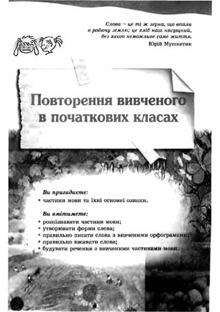 Повторення вивченої 
в початкових класах 
1 
# 
Ви пригадаєте: 
• частини мови та їхні основні ознаки. 
Ви вм іт им ет е: 
• розпізнавати частини мови; 
• утворювати форми слова; 
• правильно писати слова з вивченими орфограмами; 
• правильно вживати слова; 
• будувати речення з вивченими частинами мови. 
т 
Слова — це ті ж зерна, що впали 
в родючу землю; це хл іб наш насущ ний, 
без якого неможливе саме життя. 
Юрій Мушкетик 
 