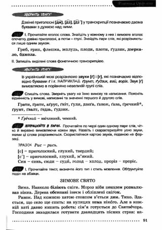 ЗВЕРНІТЬ УВАГУ' 
Дзвінкі приголосні [дж], [дз], [д з '] у транскрипції позначаємо двома 
буквами з дужкою над ними 
І. Прочитайте вголос слова. Знайдіть у кожному з них і вимовте вголос 
спочатку дзвінкі приголосні, а потім - глухі. Знайдіть пари слів, які розрізняють­ся 
лише одним звуком. 
Гриб, грип, флеш ка, жолудь, плоди, плоти, ґудзик, дзерка­ло, 
бджола. 
II. Запишіть виділені слова фонетичною транскрипцією. 
іВи'тТЬ /ВАГУ 
Ь українській мові розрізняємо звуки [ґ] і [г], які позначаємо відпо­відно 
буквами ґ і г. НАПРИКЛАД ґрунт, ґудзик, гай, горіх. Звук [ґ] 
вимовляємо в порівняно невеликій групі слів. 
4 И & Спишіть слова. Зверніть увагу на їхню вимову та написання. Поясніть 
відмінність у вимові, написанні та значенні першого й другого слів. 
Грати, ґрати, аґрус, ґніт, ґуля, дзиґа, ґанок, ґава, ґречний*, 
ґрунт, ґвалт, ґедзь, ґудзик. 
* Ґречний - ввічливий, чемний. 
ПОПРАЦЮЙТЕ В ПАРАХ Прочитайте по черзі один одному пари слів, чіт­ко 
й виразно вимовляючи кожен звук. Назвіть і схарактеризуйте усно звуки, 
якими ці слова розрізняються. Скористайтеся картою звуків, поданою на фор­заці. 
ЗРАЗОК Р и с - ри сь. 
[с] - приголосний, глухий, твердий; 
[с'] - приголосний, глухий, м ’який. 
Син - синь, сюди - судй, голод - холод, проріз - проріс. 
0 Я ) І- Прочитайте текст, визначте його тип і стиль мовлення Обґрунтуйте 
поділ на абзаци. 
ЗИМОВЕ СВЯТО 
Зима. Навколо б іл ію т ь сніги. Мороз ніби пензлем розмалю­вав 
вікна. Дерева обсипані інеєм і обліплені снігом. 
Ранок. Над кожною хатою стовпом в’ється дим. Тихо. Зда­ється, 
що село ще спить: на вулицях нема нікого. Але в кож ­ній 
хаті давно кипить робота: сім’я готується до Святвечора. 
Господиня заходилася готувати дванадцять пісних страв: на- 
91 
 