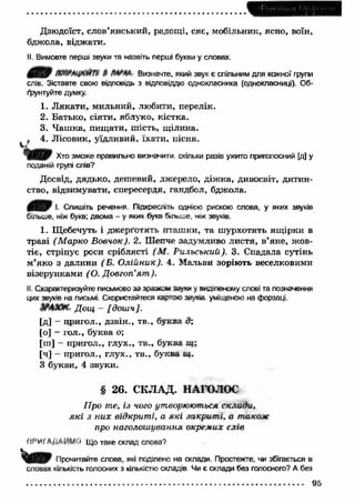 Дзюдоїст, слов’янський, радощі, сяє, мобільник, ясно, воїн, 
бджола, віджати. 
II. Вимовте перші звуки та назвіть перші букви у словах. 
4 9 т їл ц ю іггр § т ж Визначте, який звук є спільним для кожної групи 
слів. Зіставте свою відповідь з відповіддю однокласника (однокласниці). Об­ґрунтуйте 
думку. 
1. Л якати , мильний, любити, перелік. 
2. Батько, сіяти, яблуко, кістка. 
3. Ч аш ка, пищ ати, шість, щ ілина. 
* 4. Лісовик, уїдливий, їхати, пісня. 
U Хто зможе правильно визначити скільки разів ужито приголосний [д] у 
поданій групі слів? 
Досвід, дядько, дешевий, джерело, діж ка, дивосвіт, дитин­ство, 
відзимувати, спересердя, гандбол, бджола. 
І- Спишіть речення. Підкресліть однією рискою слова, у яких звуків 
більше, ніж букв; двома - у яких букв більше, ніж звуків. 
1. Щебечуть і джерґотять пташ ки, та ш урхотять ящ ірки в 
траві (М арко Вовчок). 2. Шепче задумливо листя, в’яне, ж ов­тіє, 
стріпує роси сріблясті (М . Рильський). 3. Спадала сутінь 
м’яко з далини (Б. О лійник). 4. Мальви зоріють веселковими 
візерунками (О. Довготі’я т ). 
II. Схарактеризуйте письмово за зразком звуки у виділеному слові та позначення 
цих звуків на письмі. Скористайтеся іартос звуків, уміщеною на форзаці. 
JPAKW. Дощ - [доиіч]. 
[д] - пригол., дзвін., тв., буква д; 
[о] - гол., буква о; 
[ш] - пригол., глух., тв., буква щ ; 
[Ч] - пригол., глух., тв., буква ш. 
З букви, 4 звуки. 
§ 26. СКЛАД. НАГОЛОС 
Про те, із чого утворюються склади, 
я к і з них відкриті, а я к і закрит і, а також 
про наголош ування окремих слів 
W ’Hf АдАИМ^ Що таке склад слова? 
Прочитайте слова, які поділено на склади. Простежте, чи збігається в 
словах кількість голосних з кількістю складів Чи є склади без голосного? А без 
95 
 