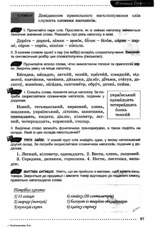 ^Р о н ти к а О р ф 
Словник Довідником правильного наголошування слів 
служить словник наголосів. 
0 ^ 0 І. Прочитайте пари слів. Простежте, як із зміною наголосу змінюється 
лексичне значення слова. Розкажіть про роль наголосу в мові. 
Дорога - дорога, замок - замок, бігом - бігом, парне - пар­не, 
сорок - сорок, ніколи - ніколи. 
II. З кожним словом однієї з пар (на вибір) складіть словосполучення. Виконай­те 
синтаксичний розбір цих словосполучень (письмово). 
Прочитайте вголос слова, чітко вимовляючи голосні та приголосні зву­ки. 
Зверніть увагу на місце наголосу. 
Вигадка, випадок, легкий, новий, простий, ш видкйй, від- 
везтй, навчання, читання, дйхання, діалог, дітьми, статуя, до­схочу, 
живопис, загадка, сантиметр, обруч, дочка, спина. 
п т І. Спишіть слова, позначте місце наголосу. За по- І 7 ~ 
треби скористайтеся словничком наголосів, поданим у український 
додатках. одинадцять 
Новий, гетьманський, виразний, олень, чотирнадцять 
о р О Л Р Н Ь завдання, український, літопис, запитання, “ „ 
одинадцять, кидати, ді* алог, к•і лометр, лег­тонкии 
кий, чотирнадцять, корисний, столяр. 
II. Виділене слово запишіть фонетичною транскрипцією, а також поділіть на 
склади. Який із цих складів наголошений? 
ТРЕТЄ ЗАЙВЕ. У кожній групі слів знайдіть одне, у якому наголошений 
другий склад. За потреби скористайтеся словничком наголосів, поданим у до­датках. 
1. Легкий, кілометр, одинадцять. 2. Вести, олень, льодовий. 
3. Середина, дихання, горошина. 4. Нести, листопад, випа­док. 
4 В Р ЖИТТЄВА СИТУАЦІЯ. Уявіть, що ви прийшли в магазин, щоб купити канц­товари. 
Зверніться до продавця і замовте товар відповідно до поганого списку, 
правильно наголошуючи слова 
Л'атріБно купити: 
1)11 олівців 4) лінійку (20 сантиметрів) 
2) маркер (тонкий) 5) блокнот із твердою обкладинкою 
3) вузький скотч 6) клейку стрічну 
97 
4 Укр а їнська м о в а , 5 кл. 
 