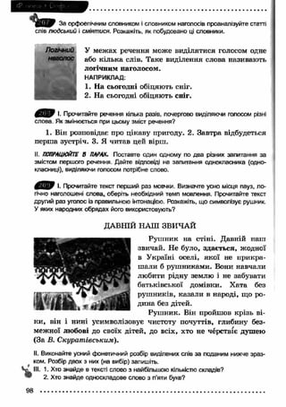 ' Ш 9 За орфоепічним словником і словником наголосів проаналізуйте статті 
слів людський і сміятися. Розкажіть, як побудовано ці словники. 
Логічний 
наголос 
У межах речення може виділятися голосом одне 
або кілька слів. Таке виділення слова називають 
логічним наголосом. 
НАПРИКЛАД: 
1. Н а сьогодні обіцяють сніг. 
2. На сьогодні обіцяють сніг. 
І. Прочитайте речення кілька разів, почергово виділяючи голосом різні 
слова. Як змінюється при цьому зміст речення? 
1. Він розповідає про цікаву пригоду. 2. Завтра відбудеться 
перш а зустріч. 3. Я читав цей вірш. 
II. ПОПРАЦЮЙТЕ В ПАРАХ. Поставте один одному по два різних запитання за 
змістом першого речення. Дайте відповіді на запитання однокласника (одно­класниці), 
виділяючи голосом потрібне слово. 
І. Прочитайте текст перший раз мовчки. Визначте усно місця пауз, ло­гічно 
наголошені слова, оберіть необхідний темп мовлення. Прочитайте текст 
другий раз уголос із правильною інтонацією. Розкажіть, що символізує рушник. 
У яких народних обрядах його використовують? 
ДАВНІЙ НАШ ЗВИЧАЙ 
Руш ник на стіні. Давній наш 
звичай. Не було, здається, жодної 
в У країні оселі, якої не прикра­ш 
али б руш никами. Вони навчали 
любити рідну землю і не забувати 
батьківської домівки. Х ата без 
руш ників, казали в народі, що ро­дина 
без дітей. 
Руш ник. Він пройшов крізь ві­ки 
, він і нині усимволізовує чистоту почуттів, глибину без­межної 
любові до своїх дітей, до всіх, хто не черствіє душею 
(За В. Скуратпівським). 
II. Виконайте усний фонетичний розбір виділених слів за поданим нижче зраз­ком. 
Розбір двох з них (на вибір) запишіть. 
III. 1. Хто знайде в тексті слово з найбільшою кількістю складів? 
1 2. Хто знайде односкладове слово з п’яти букв? 
98 
 