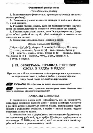 Ф онетичний розбір слова 
П ослідовність розбору 
1. Записати слово фонетичною транскрипцією (під час пись­мового 
розбору). 
2. Визначити у слові кількість складів та я к і з них відкри­ті, 
а я к і закриті. 
3. У казати голосні звуки, дати їм характеристику (наголо­шені 
чи ненаголошені) та пояснити позначення на письмі. 
4. У казати приголосні звуки, дати їм характеристику (твер­ді 
чи м ’які; дзвінкі чи глухі; губні; ш иплячі) та пояснити по­значення 
на письмі. 
5. Визначити кількість букв і звуків у слові. 
Зразок письмового розбору 
Дідусь - [д'ідус']; ді-дусь: 2 склали; І - відкр., II - закр. 
[і] - гол., ненагол., буква і; [у] - гол., нагол., буква у; 
[д'] - пригол., дзвін., м ’я к ., буква д; [д] - пригол., дзвін., 
тв., буква д; [с'] — пригол., глух., м ’я к ., букви с і ь. 
6 букв, 5 звуків. 
§ 27. ОРФОГРАМА. П РАВИ Л А ПЕРЕНОСУ 
СЛОВА З РЯДКА В РЯДОК 
Про те, я к під час написання слів користуємося правилам и, 
я к перенести слово з рядка в рядок, а також про те, 
чому деякі слова не можна переносити 
ПРИГАДАЙМО. Які орфограми ви знаєте з початкових класів? 
0 ^ 0 І. Прочитайте текст, правильно наголошуючи слова. Визначте його 
тему та мікротеми. Що нового ви довідалися? 
КАЗКА ВІД ШЕНБОРНА 
У розкішному парку села Чинадієвого, що на Закарпатті, 
ховається справжнє казкове диво - замок Шенборн. Спочатку 
з-за крон дерев з’являється висока башта, прикраш ена годин­ником 
і родинними гербами, а потім - ниж чі башти, чудово 
оздоблені вікна та входи. 
А починалося все з дерев’яного мисливського будиночка в 
мальовничому урочищ і, куди графи Шенборни приїж дж али на 
полювання. У 1840 роді на місці цієї хатинки вони звели му­рований 
замок у романтичному стилі. 
99 
 