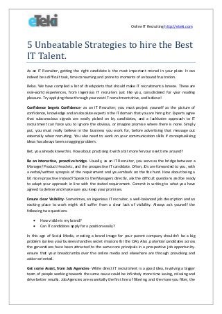 Online IT Recruiting http://eteki.com

5 Unbeatable Strategies to hire the Best
IT Talent.
As an IT Recruiter, getting the right candidate is the most important morsel in your plate. It can
indeed be a difficult task, time consuming and prone to moments of unbound frustration.
Relax. We have compiled a list of checkpoints that should make IT recruitment a breeze. These are
real-world experiences, from ingenious IT recruiters just like you, consolidated for your reading
pleasure. Try applying these through your next IT recruitment drive, and believe!
Confidence begets Confidence- as an IT Recruiter; you must project yourself as the picture of
confidence, knowledge and an absolute expert in the IT domain that you are hiring for. Experts agree
that subconscious signals are easily picked on by candidates, and a lacklustre approach to IT
recruitment can force you to ignore the obvious, or imagine promise where there is none. Simply
put, you must really believe in the business you work for, before advertising that message out
externally when recruiting. You also need to work on your communication skills if conceptualising
ideas has always been a nagging problem.
Bet, you already knew this. How about practising it with a bit more fervour next time around?
Be an interactive, proactive bridge- Usually, as an IT Recruiter, you serve as the bridge between a
Manager/Product Head etc, and the prospective IT candidate. Often, JDs are forwarded to you, with
a verbal/written synopsis of the requirement and you embark on the fox hunt. How about being a
bit more proactive instead? Speak to the Managers directly, ask the difficult questions and be ready
to adapt your approach in line with the stated requirement. Commit in writing to what you have
agreed to deliver and make sure you keep your promises.
Ensure clear Visibility- Sometimes, an ingenious IT recruiter, a well-balanced job description and an
exciting place to work might still suffer from a clear lack of visibility. Always ask yourself the
following two questions


How visible is my brand?
Can IT candidates apply for a position easily?

In this age of Social Media, creating a brand image for your parent company shouldn’t be a big
problem (unless your business handles secret missions for the CIA). Also, potential candidates across
the generations have been attracted to the same core principals in a prospective job opportunityensure that your breadcrumbs over the online media and elsewhere are through provoking and
action oriented.
Get some Assist, from Job Agencies- While direct IT recruitment is a good idea, involving a bigger
team of people working towards the same cause could be infinitely more time saving, relaxing and
drive better results. Job Agencies are essentially the first line of filtering, and the more you filter, the

 