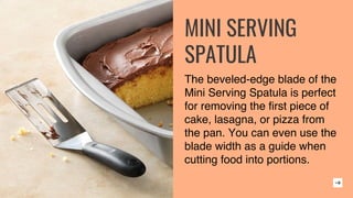 MINI SERVING
SPATULA
The beveled-edge blade of the
Mini Serving Spatula is perfect
for removing the first piece of
cake, lasagna, or pizza from
the pan. You can even use the
blade width as a guide when
cutting food into portions.
 