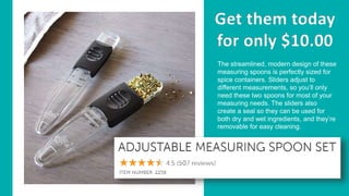 The streamlined, modern design of these
measuring spoons is perfectly sized for
spice containers. Sliders adjust to
different measurements, so you’ll only
need these two spoons for most of your
measuring needs. The sliders also
create a seal so they can be used for
both dry and wet ingredients, and they’re
removable for easy cleaning.
 