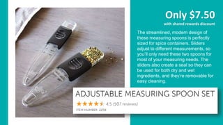 Only $7.50
with shared rewards discount
The streamlined, modern design of
these measuring spoons is perfectly
sized for spice containers. Sliders
adjust to different measurements, so
you’ll only need these two spoons for
most of your measuring needs. The
sliders also create a seal so they can
be used for both dry and wet
ingredients, and they’re removable for
easy cleaning.
 