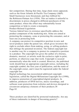 fair competition. During that time, large chain stores appeared,
such as the Great Atlantic & Pacific Tea Company (A&P).
Small businesses were threatened, and they lobbied for
the Robinson-Patman Act (1936). This act makes it unlawful to
discriminate in prices charged to different purchasers of the
same product, where the effect may substantially lessen
competition or help to create a monopoly.
Product-Related Legislation
Various federal laws in existence specifically address the
product component of the marketing mix. Some are aimed at
protecting the company, some at protecting the consumer, and at
least one at protecting both.
A company can protect its competitive position in new and
novel products under the patent law, which gives inventors the
right to exclude others from making, using, or selling products
that infringe the patented invention. The federal copyright law
is another way for a company to protect its competitive position
in a product. The copyright law gives the author of a literary,
dramatic, musical, or artistic work the exclusive right to print,
perform, or otherwise copy that work. Copyright is secured
automatically when the work is created. However, the published
work should bear an appropriate copyright notice, including the
copyright symbol, the first year of publication, and the name of
the copyright owner, and it must be registered under the federal
copyright law.
Digital technology has necessitated additional copyright
legislation, called the Digital Millennium Copyright Act (1998),
to improve protection of copyrighted digital products. In
addition, producers of DVD movies, music recordings, and
software want protection from websites and devices designed to
circumvent antipiracy elements of their products.38
Page 83
These products are identified by protected trademarks. Are any
of these trademarks in danger of becoming generic?
 
