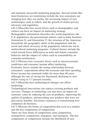 and maintain successful marketing programs. Several trends that
most businesses are monitoring include the way consumers are
changing how they use media, the increasing impact of new
technologies such as robots, and the growth of online privacy
advocacy and regulation.
LO 3-2Describe how social forces such as demographics and
culture can have an impact on marketing strategy.
Demographic information describes the world population; the
U.S. population; the generational cohorts such as baby boomers,
Generation X, and Generation Y; the structure of the American
household; the geographic shifts of the population; and the
racial and ethnic diversity of the population, which has led to
multicultural marketing programs. Cultural factors include the
trend toward fewer differences in male and female consumer
behavior and the impact of values such as sustainability on
consumer preferences.
LO 3-3Discuss how economic forces such as macroeconomic
conditions and consumer income affect marketing.
Economic forces include the strong relationship between
consumers’ expectations about the economy and their spending.
Gross income has remained stable for more than 40 years
although the rate of saving has fluctuated, declining to zero
before rising to 3.7 percent recently.
LO 3-4Describe how technological changes can affect
marketing.
Technological innovations can replace existing products and
services. Changes in technology can also have an impact on
customer value by reducing the cost of products, improving the
quality of products, and providing new products that were not
previously feasible. Electronic commerce is transforming how
companies do business.
LO 3-5Discuss the forms of competition that exist in a market
and the key components of competition.
There are four forms of competition: pure competition,
monopolistic competition, oligopoly, and monopoly. The key
components of competition include the likelihood of new
 