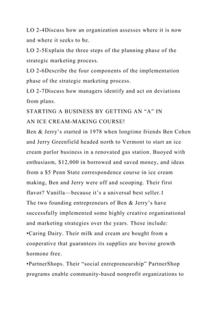 LO 2-4Discuss how an organization assesses where it is now
and where it seeks to be.
LO 2-5Explain the three steps of the planning phase of the
strategic marketing process.
LO 2-6Describe the four components of the implementation
phase of the strategic marketing process.
LO 2-7Discuss how managers identify and act on deviations
from plans.
STARTING A BUSINESS BY GETTING AN “A” IN
AN ICE CREAM-MAKING COURSE!
Ben & Jerry’s started in 1978 when longtime friends Ben Cohen
and Jerry Greenfield headed north to Vermont to start an ice
cream parlor business in a renovated gas station. Buoyed with
enthusiasm, $12,000 in borrowed and saved money, and ideas
from a $5 Penn State correspondence course in ice cream
making, Ben and Jerry were off and scooping. Their first
flavor? Vanilla—because it’s a universal best seller.1
The two founding entrepreneurs of Ben & Jerry’s have
successfully implemented some highly creative organizational
and marketing strategies over the years. These include:
•Caring Dairy. Their milk and cream are bought from a
cooperative that guarantees its supplies are bovine growth
hormone free.
•PartnerShops. Their “social entrepreneurship” PartnerShop
programs enable community-based nonprofit organizations to
 
