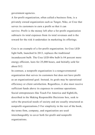 government agencies.
A for-profit organization, often called a business firm, is a
privately owned organization such as Target, Nike, or Cree that
serves its customers to earn a profit so that it can
survive. Profit is the money left after a for-profit organization
subtracts its total expenses from its total revenues and is the
reward for the risk it undertakes in marketing its offerings.
Cree is an example of a for-profit organization. Its Cree LED
light bulb, launched In 2013, replaces the traditional
incandescent bulb. The Cree LED 60w bulb Is 84 percent more
energy efficient, lasts for 25,000 hours, and Initially sold for
about $12.
In contrast, a nonprofit organization is a nongovernmental
organization that serves its customers but does not have profit
as an organizational goal. Instead, its goals may be operational
efficiency or client satisfaction. Regardless, it also must receive
sufficient funds above its expenses to continue operations.
Social entrepreneurs like Teach For America and SightLife,
described in the Making Responsible Decisions box, seek to
solve the practical needs of society and are usually structured as
nonprofit organizations.5 For simplicity in the rest of the book,
the terms firm, company, and organization are used
interchangeably to cover both for-profit and nonprofit
organizations.
 