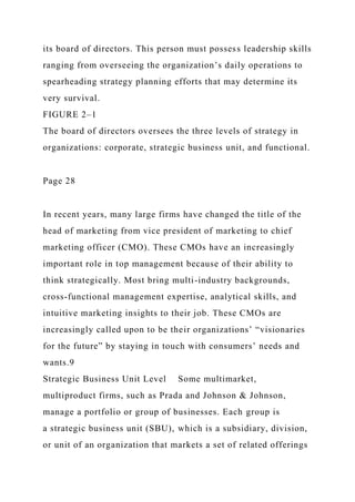 its board of directors. This person must possess leadership skills
ranging from overseeing the organization’s daily operations to
spearheading strategy planning efforts that may determine its
very survival.
FIGURE 2–1
The board of directors oversees the three levels of strategy in
organizations: corporate, strategic business unit, and functional.
Page 28
In recent years, many large firms have changed the title of the
head of marketing from vice president of marketing to chief
marketing officer (CMO). These CMOs have an increasingly
important role in top management because of their ability to
think strategically. Most bring multi-industry backgrounds,
cross-functional management expertise, analytical skills, and
intuitive marketing insights to their job. These CMOs are
increasingly called upon to be their organizations’ “visionaries
for the future” by staying in touch with consumers’ needs and
wants.9
Strategic Business Unit Level Some multimarket,
multiproduct firms, such as Prada and Johnson & Johnson,
manage a portfolio or group of businesses. Each group is
a strategic business unit (SBU), which is a subsidiary, division,
or unit of an organization that markets a set of related offerings
 