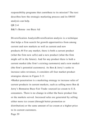 responsibility programs that contribute to its mission? The text
describes how the strategic marketing process and its SWOT
analysis can help.
QR 2-4
B&J’s Bonna· roo Buzz Ad
Diversification AnalysisDiversification analysis is a technique
that helps a firm search for growth opportunities from among
current and new markets as well as current and new
products.44 For any market, there is both a current product
(what the firm now sells) and a new product (what the firm
might sell in the future). And for any product there is both a
current market (the firm’s existing customers) and a new market
(the firm’s potential customers). As Ben & Jerry’s seeks to
increase sales revenues, it considers all four market-product
strategies shown in Figure 2–5:
•Market penetration is a marketing strategy to increase sales of
current products in current markets, such as selling more Ben &
Jerry’s Bonnaroo Buzz Fair Trade–sourced ice cream to U.S.
consumers. There is no change in either the basic product line
or the markets served. Increased sales are generated by selling
either more ice cream (through better promotion or
distribution) or the same amount of ice cream at a higher price
to its current customers.
Page 39
 