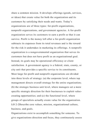 share a common mission. It develops offerings (goods, services,
or ideas) that create value for both the organization and its
customers by satisfying their needs and wants. Today’s
organizations are of three types: for-profit organizations,
nonprofit organizations, and government agencies. A for-profit
organization serves its customers to earn a profit so that it can
survive. Profit is the money left after a for-profit organization
subtracts its expenses from its total revenues and is the reward
for the risk it undertakes in marketing its offerings. A nonprofit
organization is a nongovernmental organization that serves its
customers but does not have profit as an organizational goal.
Instead, its goals may be operational efficiency or client
satisfaction. A government agency is a federal, state, county, or
city unit that provides a specific service to its constituents.
Most large for-profit and nonprofit organizations are divided
into three levels of strategy: (a) the corporate level, where top
management directs overall strategy for the entire organization;
(b) the strategic business unit level, where managers set a more
specific strategic direction for their businesses to exploit value-
creating opportunities; and (c) the functional level, where
groups of specialists actually create value for the organization.
LO 2-2Describe core values, mission, organizational culture,
business, and goals.
Organizations exist to accomplish something for someone. To
give organizations direction and focus, they continuously assess
 