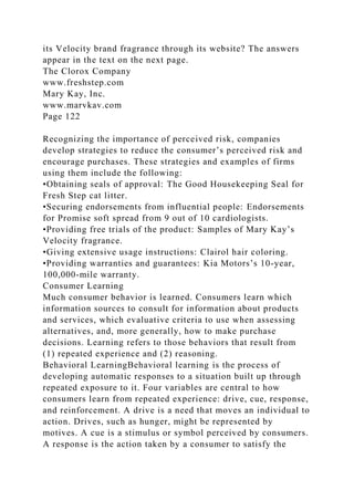 its Velocity brand fragrance through its website? The answers
appear in the text on the next page.
The Clorox Company
www.freshstep.com
Mary Kay, Inc.
www.marvkav.com
Page 122
Recognizing the importance of perceived risk, companies
develop strategies to reduce the consumer’s perceived risk and
encourage purchases. These strategies and examples of firms
using them include the following:
•Obtaining seals of approval: The Good Housekeeping Seal for
Fresh Step cat litter.
•Securing endorsements from influential people: Endorsements
for Promise soft spread from 9 out of 10 cardiologists.
•Providing free trials of the product: Samples of Mary Kay’s
Velocity fragrance.
•Giving extensive usage instructions: Clairol hair coloring.
•Providing warranties and guarantees: Kia Motors’s 10-year,
100,000-mile warranty.
Consumer Learning
Much consumer behavior is learned. Consumers learn which
information sources to consult for information about products
and services, which evaluative criteria to use when assessing
alternatives, and, more generally, how to make purchase
decisions. Learning refers to those behaviors that result from
(1) repeated experience and (2) reasoning.
Behavioral LearningBehavioral learning is the process of
developing automatic responses to a situation built up through
repeated exposure to it. Four variables are central to how
consumers learn from repeated experience: drive, cue, response,
and reinforcement. A drive is a need that moves an individual to
action. Drives, such as hunger, might be represented by
motives. A cue is a stimulus or symbol perceived by consumers.
A response is the action taken by a consumer to satisfy the
 