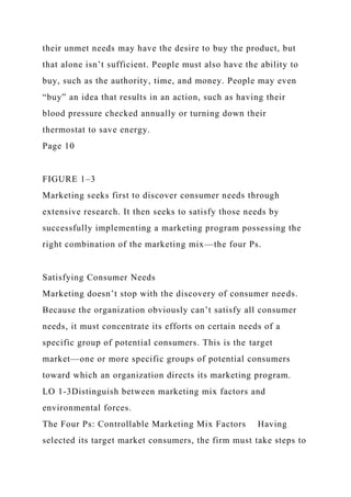 their unmet needs may have the desire to buy the product, but
that alone isn’t sufficient. People must also have the ability to
buy, such as the authority, time, and money. People may even
“buy” an idea that results in an action, such as having their
blood pressure checked annually or turning down their
thermostat to save energy.
Page 10
FIGURE 1–3
Marketing seeks first to discover consumer needs through
extensive research. It then seeks to satisfy those needs by
successfully implementing a marketing program possessing the
right combination of the marketing mix—the four Ps.
Satisfying Consumer Needs
Marketing doesn’t stop with the discovery of consumer needs.
Because the organization obviously can’t satisfy all consumer
needs, it must concentrate its efforts on certain needs of a
specific group of potential consumers. This is the target
market—one or more specific groups of potential consumers
toward which an organization directs its marketing program.
LO 1-3Distinguish between marketing mix factors and
environmental forces.
The Four Ps: Controllable Marketing Mix Factors Having
selected its target market consumers, the firm must take steps to
 