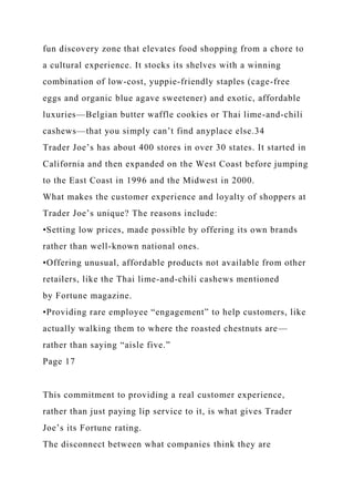 fun discovery zone that elevates food shopping from a chore to
a cultural experience. It stocks its shelves with a winning
combination of low-cost, yuppie-friendly staples (cage-free
eggs and organic blue agave sweetener) and exotic, affordable
luxuries—Belgian butter waffle cookies or Thai lime-and-chili
cashews—that you simply can’t find anyplace else.34
Trader Joe’s has about 400 stores in over 30 states. It started in
California and then expanded on the West Coast before jumping
to the East Coast in 1996 and the Midwest in 2000.
What makes the customer experience and loyalty of shoppers at
Trader Joe’s unique? The reasons include:
•Setting low prices, made possible by offering its own brands
rather than well-known national ones.
•Offering unusual, affordable products not available from other
retailers, like the Thai lime-and-chili cashews mentioned
by Fortune magazine.
•Providing rare employee “engagement” to help customers, like
actually walking them to where the roasted chestnuts are—
rather than saying “aisle five.”
Page 17
This commitment to providing a real customer experience,
rather than just paying lip service to it, is what gives Trader
Joe’s its Fortune rating.
The disconnect between what companies think they are
 