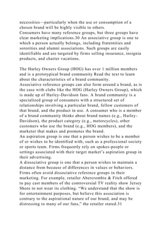 necessities—particularly when the use or consumption of a
chosen brand will be highly visible to others.
Consumers have many reference groups, but three groups have
clear marketing implications.30 An associative group is one to
which a person actually belongs, including fraternities and
sororities and alumni associations. Such groups are easily
identifiable and are targeted by firms selling insurance, insignia
products, and charter vacations.
The Harley Owners Group (HOG) has over 1 million members
and is a prototypical brand community Read the text to learn
about the characteristics of a brand community.
Associative reference groups can also form around a brand, as is
the case with clubs like the HOG (Harley Owners Group), which
is made up of Harley-Davidson fans. A brand community is a
specialized group of consumers with a structured set of
relationships involving a particular brand, fellow customers of
that brand, and the product in use. A consumer who is a member
of a brand community thinks about brand names (e.g., Harley-
Davidson), the product category (e.g., motorcycles), other
customers who use the brand (e.g., HOG members), and the
marketer that makes and promotes the brand.
An aspiration group is one that a person wishes to be a member
of or wishes to be identified with, such as a professional society
or sports team. Firms frequently rely on spokes-people or
settings associated with their target market’s aspiration group in
their advertising.
A dissociative group is one that a person wishes to maintain a
distance from because of differences in values or behaviors.
Firms often avoid dissociative reference groups in their
marketing. For example, retailer Abercrombie & Fitch offered
to pay cast members of the controversial TV reality show Jersey
Shore to not wear its clothing. “We understand that the show is
for entertainment purposes, but believe this association is
contrary to the aspirational nature of our brand, and may be
distressing to many of our fans,” the retailer stated.31
 