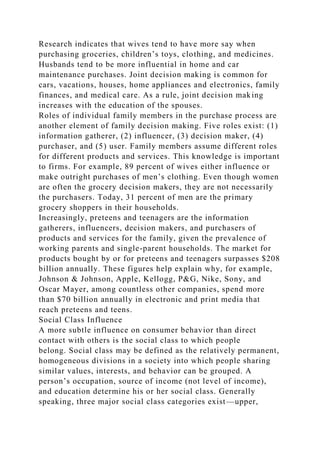 Research indicates that wives tend to have more say when
purchasing groceries, children’s toys, clothing, and medicines.
Husbands tend to be more influential in home and car
maintenance purchases. Joint decision making is common for
cars, vacations, houses, home appliances and electronics, family
finances, and medical care. As a rule, joint decision making
increases with the education of the spouses.
Roles of individual family members in the purchase process are
another element of family decision making. Five roles exist: (1)
information gatherer, (2) influencer, (3) decision maker, (4)
purchaser, and (5) user. Family members assume different roles
for different products and services. This knowledge is important
to firms. For example, 89 percent of wives either influence or
make outright purchases of men’s clothing. Even though women
are often the grocery decision makers, they are not necessarily
the purchasers. Today, 31 percent of men are the primary
grocery shoppers in their households.
Increasingly, preteens and teenagers are the information
gatherers, influencers, decision makers, and purchasers of
products and services for the family, given the prevalence of
working parents and single-parent households. The market for
products bought by or for preteens and teenagers surpasses $208
billion annually. These figures help explain why, for example,
Johnson & Johnson, Apple, Kellogg, P&G, Nike, Sony, and
Oscar Mayer, among countless other companies, spend more
than $70 billion annually in electronic and print media that
reach preteens and teens.
Social Class Influence
A more subtle influence on consumer behavior than direct
contact with others is the social class to which people
belong. Social class may be defined as the relatively permanent,
homogeneous divisions in a society into which people sharing
similar values, interests, and behavior can be grouped. A
person’s occupation, source of income (not level of income),
and education determine his or her social class. Generally
speaking, three major social class categories exist—upper,
 
