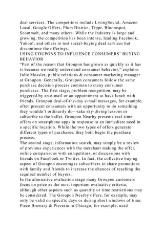 deal services. The competitors include LivingSocial, Amazon
Local, Google Offers, Plum District, Tippr, Bloomspot,
Scoutmob, and many others. While the industry is large and
growing, the competition has been intense, leading Facebook,
Yahoo!, and others to test social-buying deal services but
discontinue the offerings.
USING COUPONS TO INFLUENCE CONSUMERS’ BUYING
BEHAVIOR
“Part of the reason that Groupon has grown as quickly as it has
is because we really understand consumer behavior,” explains
Julie Mossler, public relations & consumer marketing manager
at Groupon. Generally, Groupon consumers follow the same
purchase decision process common to many consumer
purchases. The first stage, problem recognition, may be
triggered by an e-mail or an appointment to have lunch with
friends. Groupon deal-of-the-day e-mail messages, for example,
often present consumers with an opportunity to do something
they wouldn’t ordinarily do—take sky-diving lessons or
subscribe to the ballet. Groupon Nearby presents real-time
offers on smartphone apps in response to an immediate need in
a specific location. While the two types of offers generate
different types of purchases, they both begin the purchase
process.
The second stage, information search, may simply be a review
of previous experiences with the merchant making the offer,
online comparisons with competitors, or discussions with
friends on Facebook or Twitter. In fact, the collective buying
aspect of Groupon encourages subscribers to share promotions
with family and friends to increase the chances of reaching the
required number of buyers.
In the alternative evaluation stage many Groupon customers
focus on price as the most important evaluative criteria,
although other aspects such as quantity or time restrictions may
be considered. The Groupon Nearby offers, for example, may
only be valid on specific days or during short windows of time.
Piece Brewery & Pizzeria in Chicago, for example, used
 