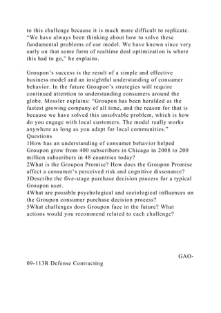 to this challenge because it is much more difficult to replicate.
“We have always been thinking about how to solve these
fundamental problems of our model. We have known since very
early on that some form of realtime deal optimization is where
this had to go,” he explains.
Groupon’s success is the result of a simple and effective
business model and an insightful understanding of consumer
behavior. In the future Groupon’s strategies will require
continued attention to understanding consumers around the
globe. Mossler explains: “Groupon has been heralded as the
fastest growing company of all time, and the reason for that is
because we have solved this unsolvable problem, which is how
do you engage with local customers. The model really works
anywhere as long as you adapt for local communities.”
Questions
1How has an understanding of consumer behavior helped
Groupon grow from 400 subscribers in Chicago in 2008 to 200
million subscribers in 48 countries today?
2What is the Groupon Promise? How does the Groupon Promise
affect a consumer’s perceived risk and cognitive dissonance?
3Describe the five-stage purchase decision process for a typical
Groupon user.
4What are possible psychological and sociological influences on
the Groupon consumer purchase decision process?
5What challenges does Groupon face in the future? What
actions would you recommend related to each challenge?
GAO-
09-113R Defense Contracting
 