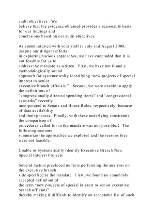 audit objectives. We
believe that the evidence obtained provides a reasonable basis
for our findings and
conclusions based on our audit objectives.
As communicated with your staff in July and August 2008,
despite our diligent efforts
in exploring various approaches, we have concluded that it is
not feasible for us to
address the mandate as written. First, we have not found a
methodologically sound
approach for systematically identifying “new projects of special
interest to senior
executive branch officials.” Second, we were unable to apply
the definitions of
“congressionally directed spending items” and “congressional
earmarks” recently
incorporated in Senate and House Rules, respectively, because
of data availability
and timing issues. Finally, with these underlying constraints,
the comparison of
procedures called for in the mandate was not possible.2 The
following sections
summarize the approaches we explored and the reasons they
were not feasible.
Unable to Systematically Identify Executive Branch New
Special Interest Projects
Several factors precluded us from performing the analysis on
the executive branch
side specified in the mandate. First, we found no commonly
accepted definition of
the term “new projects of special interest to senior executive
branch officials”
thereby making it difficult to identify an acceptable list of such
 