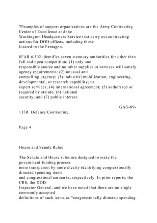 7Examples of support organizations are the Army Contracting
Center of Excellence and the
Washington Headquarters Service that carry out contracting
actions for DOD offices, including those
located in the Pentagon.
8FAR 6.302 identifies seven statutory authorities for other than
full and open competition: (1) only one
responsible source and no other supplies or services will satisfy
agency requirements; (2) unusual and
compelling urgency; (3) industrial mobilization, engineering,
developmental, or research capability; or
expert services; (4) international agreement; (5) authorized or
required by statute; (6) national
security; and (7) public interest.
GAO-09-
113R Defense Contracting
Page 4
House and Senate Rules
The Senate and House rules are designed to make the
government funding process
more transparent by more clearly identifying congressionally
directed spending items
and congressional earmarks, respectively. In prior reports, the
CRS, the DOD
Inspector General, and we have noted that there are no single
commonly accepted
definitions of such terms as “congressionally directed spending
 
