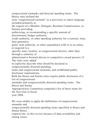 congressional earmarks and directed spending items. The
House rules defined the
term “congressional earmark” as a provision or report language
included primarily at
the request of a Member, Delegate, Resident Commissioner, or
Senator providing,
authorizing, or recommending a specific amount of
discretionary budget authority,
credit authority, or other spending authority for a contract, loan,
loan guarantee,
grant, loan authority, or other expenditure with or to an entity,
or targeted to a
specific state, locality, or congressional district, other than
through a statutory or
administrative formula-driven or competitive award process.13
The rules were added
to explicitly describe what should be declared as
congressionally directed spending
items and congressional earmarks, and established public
disclosure requirements.
Both the House and Senate rules require public disclosure of a
list of congressional
earmarks and congressionally directed spending items. The
House and Senate
Appropriations Committees compiled a list of these items for
the first time in fiscal
year 2008.
We were unable to apply the definitions of congressional
earmarks and
congressionally directed spending items specified in House and
Senate Rules,
respectively, in this review because of data availability and
timing issues:
 