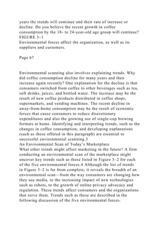 years the trends will continue and their rate of increase or
decline. Do you believe the recent growth in coffee
consumption by the 18- to 24-year-old age group will continue?
FIGURE 3–1
Environmental forces affect the organization, as well as its
suppliers and customers.
Page 67
Environmental scanning also involves explaining trends. Why
did coffee consumption decline for many years and then
increase again recently? One explanation for the decline is that
consumers switched from coffee to other beverages such as tea,
soft drinks, juices, and bottled water. The increase may be the
result of new coffee products distributed in coffee shops,
supermarkets, and vending machines. The recent decline in
away-from-home consumption may be the result of economic
forces that cause consumers to reduce discretionary
expenditures and also the growing use of single-cup brewing
formats at home. Identifying and interpreting trends, such as the
changes in coffee consumption, and developing explanations
(such as those offered in this paragraph) are essential to
successful environmental scanning.3
An Environmental Scan of Today’s Marketplace
What other trends might affect marketing in the future? A firm
conducting an environmental scan of the marketplace might
uncover key trends such as those listed in Figure 3–2 for each
of the five environmental forces.4 Although the list of trends
in Figure 3–2 is far from complete, it reveals the breadth of an
environmental scan—from the way consumers are changing how
they use media, to the increasing impact of new technologies
such as robots, to the growth of online privacy advocacy and
regulation. These trends affect consumers and the organizations
that serve them. Trends such as these are described in the
following discussion of the five environmental forces.
 