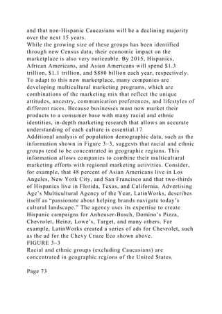 and that non-Hispanic Caucasians will be a declining majority
over the next 15 years.
While the growing size of these groups has been identified
through new Census data, their economic impact on the
marketplace is also very noticeable. By 2015, Hispanics,
African Americans, and Asian Americans will spend $1.3
trillion, $1.1 trillion, and $880 billion each year, respectively.
To adapt to this new marketplace, many companies are
developing multicultural marketing programs, which are
combinations of the marketing mix that reflect the unique
attitudes, ancestry, communication preferences, and lifestyles of
different races. Because businesses must now market their
products to a consumer base with many racial and ethnic
identities, in-depth marketing research that allows an accurate
understanding of each culture is essential.17
Additional analysis of population demographic data, such as the
information shown in Figure 3–3, suggests that racial and ethnic
groups tend to be concentrated in geographic regions. This
information allows companies to combine their multicultural
marketing efforts with regional marketing activities. Consider,
for example, that 48 percent of Asian Americans live in Los
Angeles, New York City, and San Francisco and that two-thirds
of Hispanics live in Florida, Texas, and California. Advertising
Age’s Multicultural Agency of the Year, LatinWorks, describes
itself as “passionate about helping brands navigate today’s
cultural landscape.” The agency uses its expertise to create
Hispanic campaigns for Anheuser-Busch, Domino’s Pizza,
Chevrolet, Heinz, Lowe’s, Target, and many others. For
example, LatinWorks created a series of ads for Chevrolet, such
as the ad for the Chevy Cruze Eco shown above.
FIGURE 3–3
Racial and ethnic groups (excluding Caucasians) are
concentrated in geographic regions of the United States.
Page 73
 
