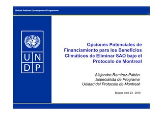 Opciones Potenciales de
Financiamiento para los Beneficios
Climáticos de Eliminar SAO bajo el
Protocolo de Montreal
Alejandro Ramírez-Pabón
Especialista de Programa
Unidad del Protocolo de Montreal
Bogota, Abril 23, 2010
 