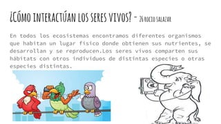 ¿Cómointeractúan losseresvivos?-26rociosalazar
En todos los ecosistemas encontramos diferentes organismos
que habitan un lugar físico donde obtienen sus nutrientes, se
desarrollan y se reproducen.Los seres vivos comparten sus
hábitats con otros individuos de distintas especies o otras
especies distintas.
 