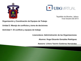 Tepatitlàn de Morelos, Jalisco
9 de Octubre del 2013
Organización y Coordinación de Equipos de Trabajo
Unidad 2: Manejo de conflictos y toma de decisiones
Actividad 1: El conflicto y equipos de trabajo
Licenciatura: Administración de las Organizaciones
Alumno: Hugo Eduardo González Rodríguez
Asesora: Liliana Yasmin Gutiérrez Hernández
 