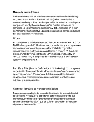 Mezclade mercadotecnia
Se denomina mezcla de mercadotecnia(llamado también marketing
mix, mezcla comercial,mix comercial, etc.) a las herramientas o
variables de las que dispone el responsable de lamercadotecniapara
cumplir con los objetivos de la compañía. Son las estrategias de
marketing, o esfuerzo de mercadotecniay debenincluirse en el plan
de marketing (plan operativo). La empresausa esta estrategia cuando
busca acaparar mayor clientela.
Origen
El concepto «mezclade mercadotecnia» fue desarrollado en 1950 por
Neil Borden, quien listó 12 elementos,con las tareas y preocupaciones
comunes del responsable delmercadeo.Esta lista original fue
simplificadaa los cuatro elementos clásicos,o "Cuatro P": Producto,
Precio,Punto de venta(distribución), Promociónpor McCarthy en
1960.El concepto y la simplicidad del mismo cautivó a profesoresy
ejecutivos rápidamente.1
En 1984 el AMA (AsociaciónAmericana de Marketing) lo consagró en
su definiciónde mercadotecnia:«Proceso de planificación y ejecución
del concepto Precio,Promocióny distribución de ideas, bienes y
servicios para crear intercambios que satisfagan los objetivos del
individuo y la organización».
Gestión de la mezcla de mercadotecnia[editar]
Para que una estrategia de mercadante (mezcla de mercadotecnia)
sea eficiente y eficaz, ésta debe tener coherenciatanto entre sus
elementos,como con el segmento o segmentos de mercado (ver
segmentaciónde mercado)que se quieren conquistar, el mercado
objetivo de la compañía.
 