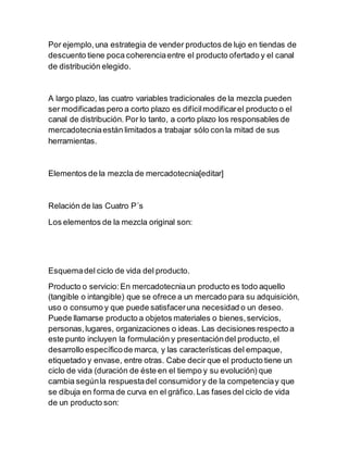Por ejemplo,una estrategia de vender productos de lujo en tiendas de
descuento tiene poca coherenciaentre el producto ofertado y el canal
de distribución elegido.
A largo plazo, las cuatro variables tradicionales de la mezcla pueden
ser modificadas pero a corto plazo es difícilmodificarel producto o el
canal de distribución. Por lo tanto, a corto plazo los responsables de
mercadotecniaestán limitados a trabajar sólo con la mitad de sus
herramientas.
Elementos de la mezcla de mercadotecnia[editar]
Relación de las Cuatro P´s
Los elementos de la mezcla original son:
Esquemadel ciclo de vida del producto.
Producto o servicio:En mercadotecniaun producto es todo aquello
(tangible o intangible) que se ofrece a un mercado para su adquisición,
uso o consumo y que puede satisfaceruna necesidad o un deseo.
Puede llamarse producto a objetos materiales o bienes,servicios,
personas,lugares, organizaciones o ideas. Las decisiones respecto a
este punto incluyen la formulación y presentacióndel producto,el
desarrollo específicode marca, y las características del empaque,
etiquetado y envase, entre otras. Cabe decir que el producto tiene un
ciclo de vida (duración de éste en el tiempo y su evolución) que
cambia segúnla respuestadel consumidory de la competenciay que
se dibuja en forma de curva en el gráfico.Las fases del ciclo de vida
de un producto son:
 