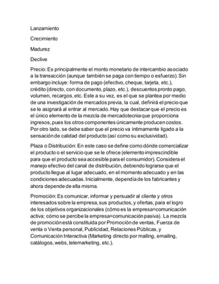 Lanzamiento
Crecimiento
Madurez
Declive
Precio:Es principalmente el monto monetario de intercambio asociado
a la transacción (aunque también se paga con tiempo o esfuerzo).Sin
embargo incluye: forma de pago (efectivo,cheque, tarjeta, etc.),
crédito (directo, con documento,plazo, etc.), descuentospronto pago,
volumen, recargos,etc. Este a su vez, es el que se plantea por medio
de una investigación de mercados previa, la cual, definirá el precio que
se le asignará al entrar al mercado.Hay que destacarque el precio es
el único elemento de la mezcla de mercadotecniaque proporciona
ingresos,pues los otros componentes únicamente producencostos.
Por otro lado, se debe saber que el precio va íntimamente ligado a la
sensaciónde calidad del producto (así como su exclusividad).
Plaza o Distribución: En este caso se define como dónde comercializar
el producto o el servicio que se le ofrece (elemento imprescindible
para que el producto sea accesible para el consumidor).Considera el
manejo efectivo del canal de distribución, debiendo lograrse que el
producto llegue al lugar adecuado, en el momento adecuado y en las
condiciones adecuadas.Inicialmente, dependíade los fabricantes y
ahora depende de ella misma.
Promoción:Es comunicar, informar y persuadir al cliente y otros
interesados sobre la empresa,sus productos,y ofertas,para el logro
de los objetivos organizacionales (cómo es la empresa=comunicación
activa; cómo se percibe la empresa=comunicaciónpasiva). La mezcla
de promociónestá constituida por Promociónde ventas, Fuerza de
venta o Venta personal, Publicidad, Relaciones Públicas,y
Comunicación Interactiva (Marketing directo por mailing, emailing,
catálogos,webs,telemarketing, etc.).
 